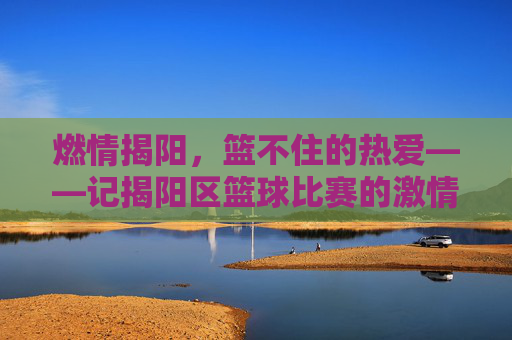 燃情揭阳，篮不住的热爱——记揭阳区篮球比赛的激情瞬间