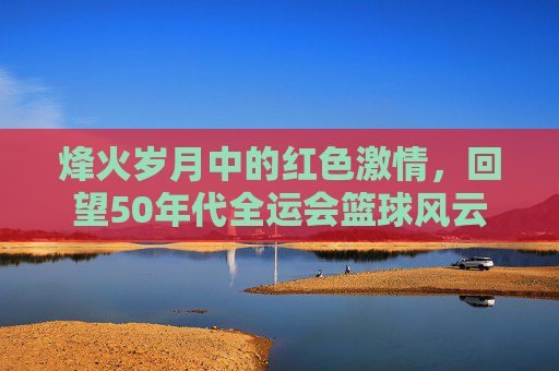 烽火岁月中的红色激情,回望50年代全运会篮球风云