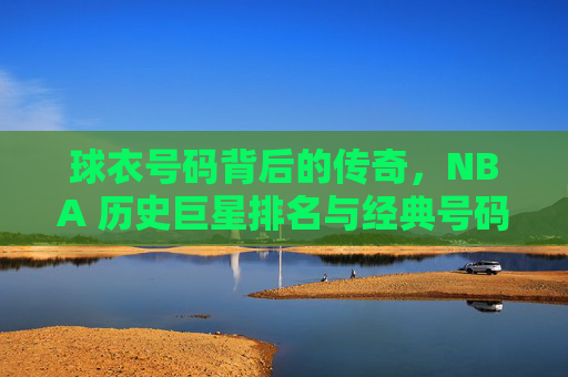 球衣号码背后的传奇,NBA 历史巨星排名与经典号码解析