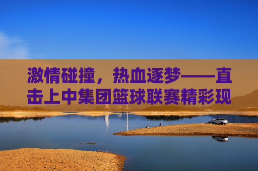 激情碰撞，热血逐梦——直击上中集团篮球联赛精彩现场
