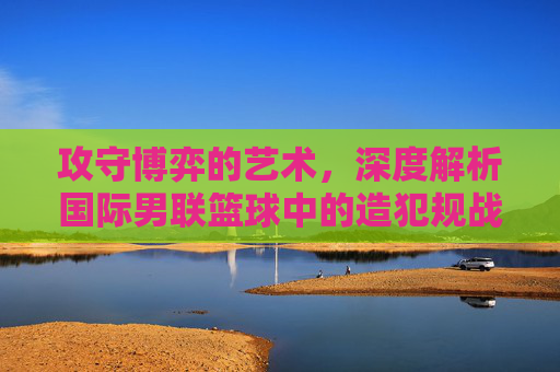 攻守博弈的艺术,深度解析国际男联篮球中的造犯规战术