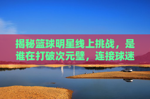 揭秘篮球明星线上挑战,是谁在打破次元壁,连接球迷与赛场?