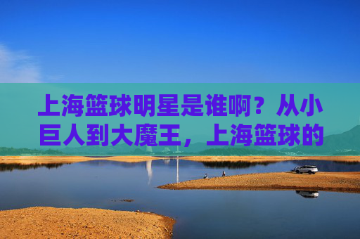 上海篮球明星是谁啊?从小巨人到大魔王,上海篮球的传奇与荣耀