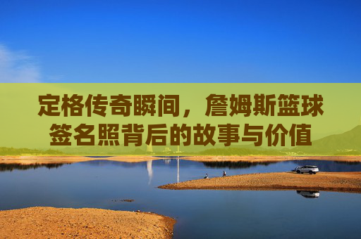 定格传奇瞬间，詹姆斯篮球签名照背后的故事与价值