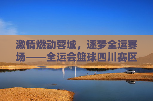 激情燃动蓉城,逐梦全运赛场——全运会篮球四川赛区侧记