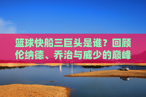 篮球快船三巨头是谁？回顾伦纳德、乔治与威少的巅峰岁月