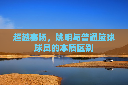 超越赛场,姚明与普通篮球球员的本质区别