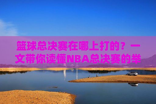 篮球总决赛在哪上打的?一文带你读懂NBA总决赛的举办地与赛制