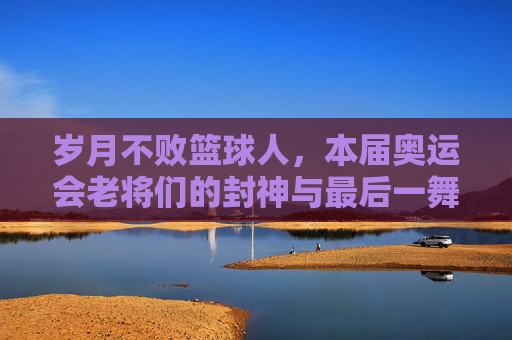 岁月不败篮球人，本届奥运会老将们的封神与最后一舞
