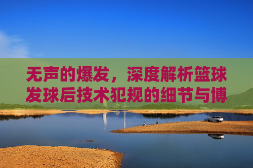 无声的爆发,深度解析篮球发球后技术犯规的细节与博弈