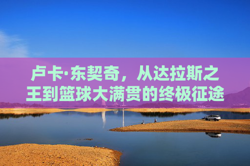 卢卡·东契奇,从达拉斯之王到篮球大满贯的终极征途