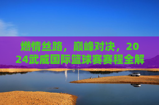 燃情丝路,巅峰对决,2024武威国际篮球赛赛程全解析