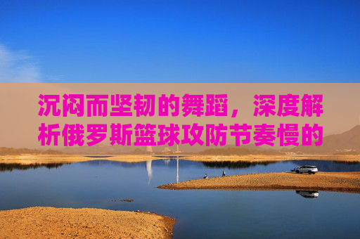 沉闷而坚韧的舞蹈,深度解析俄罗斯篮球攻防节奏慢的战术哲学