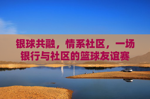 银球共融,情系社区,一场银行与社区的篮球友谊赛