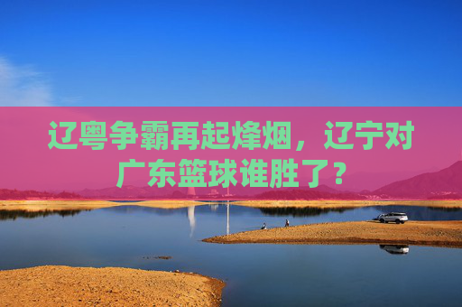 辽粤争霸再起烽烟,辽宁对广东篮球谁胜了?