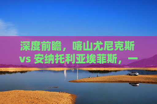 深度前瞻,喀山尤尼克斯 vs 安纳托利亚埃菲斯,一场攻防博弈的终极预测