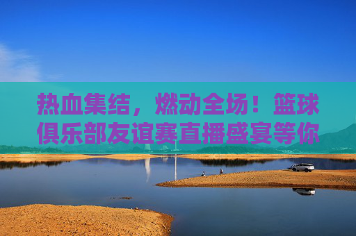热血集结，燃动全场！篮球俱乐部友谊赛直播盛宴等你来