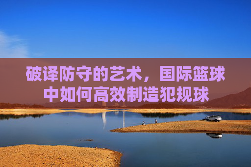 破译防守的艺术,国际篮球中如何高效制造犯规球