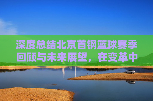 深度总结北京首钢篮球赛季回顾与未来展望,在变革中重塑竞争力