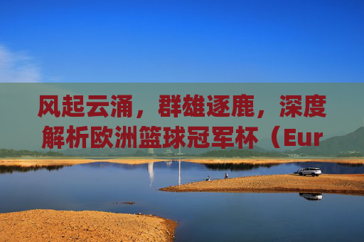 风起云涌,群雄逐鹿,深度解析欧洲篮球冠军杯(EuroLeague)的现况与格局