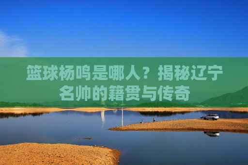 篮球杨鸣是哪人?揭秘辽宁名帅的籍贯与传奇