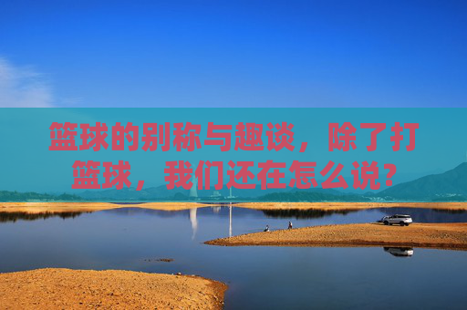 篮球的别称与趣谈，除了打篮球，我们还在怎么说？