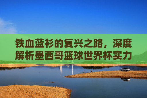 铁血蓝衫的复兴之路,深度解析墨西哥篮球世界杯实力