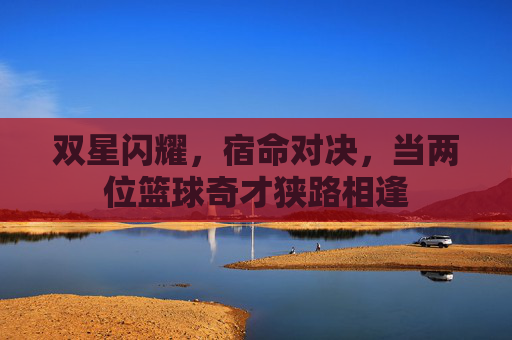 双星闪耀，宿命对决，当两位篮球奇才狭路相逢