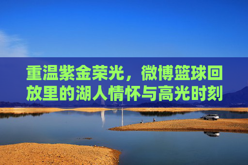 重温紫金荣光，微博篮球回放里的湖人情怀与高光时刻