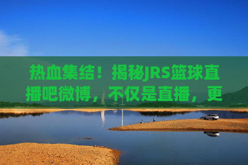 热血集结!揭秘JRS篮球直播吧微博,不仅是直播,更是篮球迷的精神家园