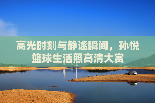 高光时刻与静谧瞬间,孙悦篮球生活照高清大赏