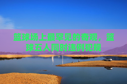 篮球场上最罕见的奇观,篮球五人同时违例犯规