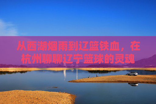 从西湖烟雨到辽篮铁血,在杭州聊聊辽宁篮球的灵魂