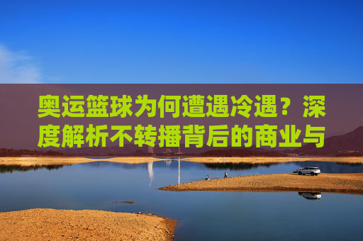 奥运篮球为何遭遇冷遇?深度解析不转播背后的商业与竞技逻辑