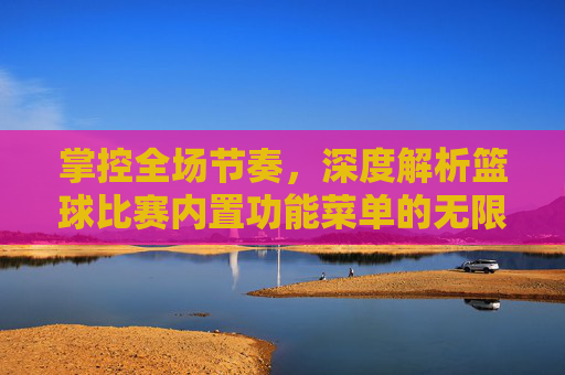 掌控全场节奏,深度解析篮球比赛内置功能菜单的无限可能