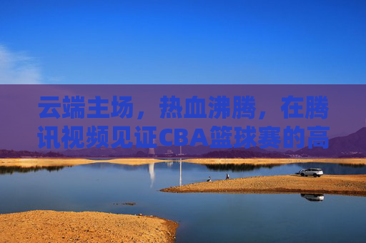 云端主场,热血沸腾,在腾讯视频见证CBA篮球赛的高光时刻