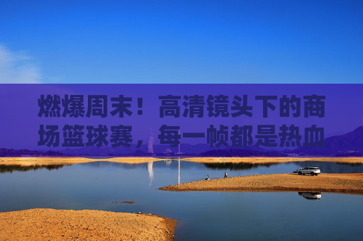 燃爆周末!高清镜头下的商场篮球赛,每一帧都是热血沸腾的青春