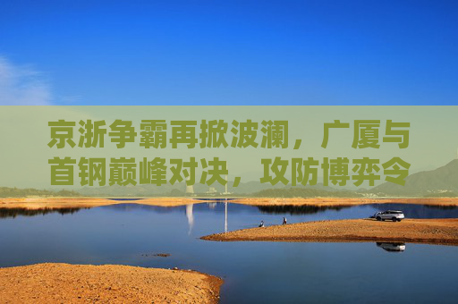 京浙争霸再掀波澜，广厦与首钢巅峰对决，攻防博弈令人窒息