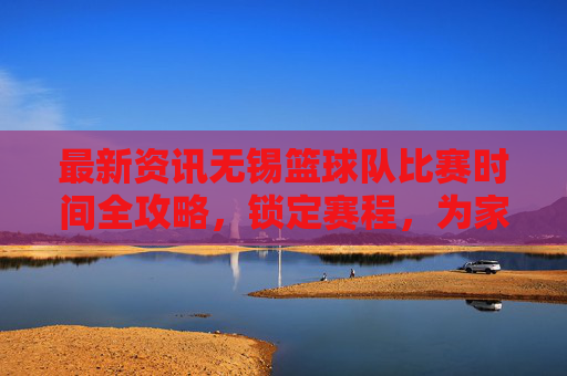 最新资讯无锡篮球队比赛时间全攻略，锁定赛程，为家乡荣耀呐喊！