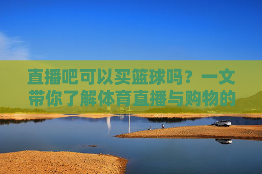 直播吧可以买篮球吗?一文带你了解体育直播与购物的区别