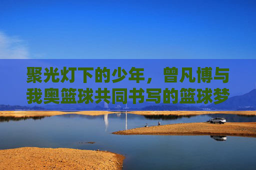 聚光灯下的少年,曾凡博与我奥篮球共同书写的篮球梦想