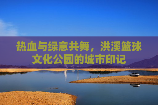 热血与绿意共舞,洪溪篮球文化公园的城市印记