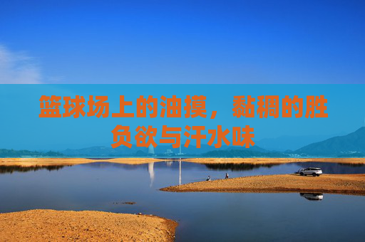 篮球场上的油摸,黏稠的胜负欲与汗水味