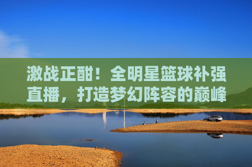 激战正酣!全明星篮球补强直播,打造梦幻阵容的巅峰对决