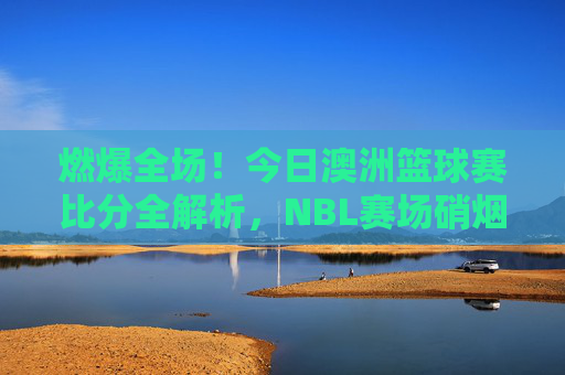燃爆全场！今日澳洲篮球赛比分全解析，NBL赛场硝烟再起