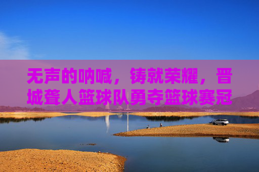 无声的呐喊，铸就荣耀，晋城聋人篮球队勇夺篮球赛冠军