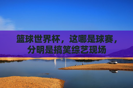 篮球世界杯,这哪是球赛,分明是搞笑综艺现场