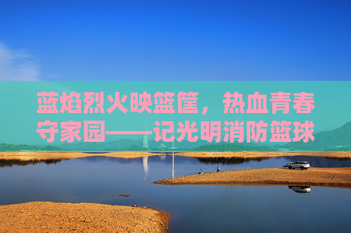 蓝焰烈火映篮筐，热血青春守家园——记光明消防篮球队队长
