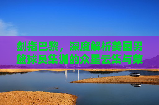 剑指巴黎,深度解析美国男篮球员集训的众星云集与荣耀征程