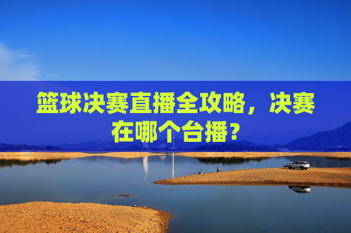 篮球决赛直播全攻略，决赛在哪个台播？